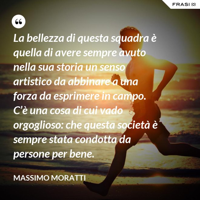 La bellezza di questa squadra è quella di avere sempre avuto nella sua storia un senso artistico da abbinare a una forza da esprimere in campo. C’è una cosa di cui vado orgoglioso: che questa società è sempre stata condotta da persone per bene. - Massimo Moratti