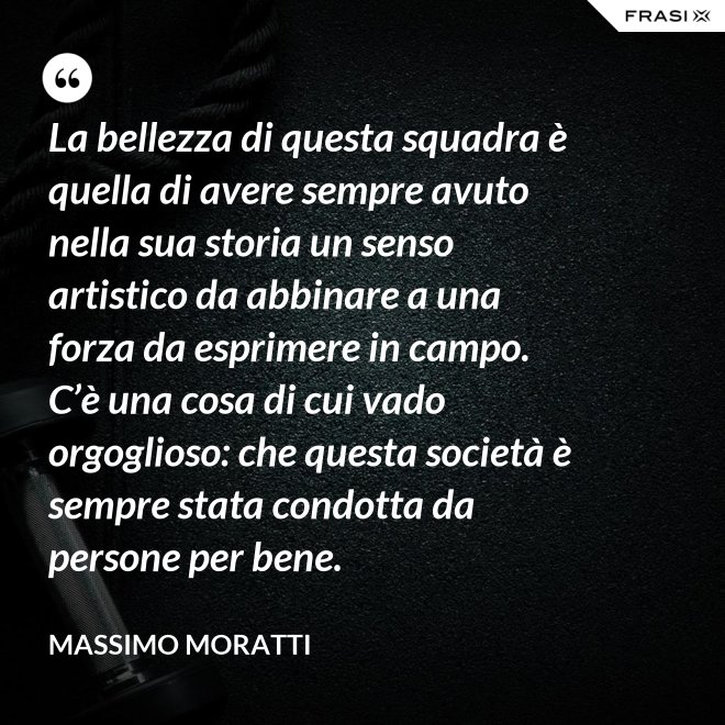La bellezza di questa squadra è quella di avere sempre avuto nella sua storia un senso artistico da abbinare a una forza da esprimere in campo. C’è una cosa di cui vado orgoglioso: che questa società è sempre stata condotta da persone per bene. - Massimo Moratti