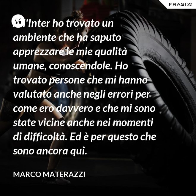 All'Inter ho trovato un ambiente che ha saputo apprezzare le mie qualità umane, conoscendole. Ho trovato persone che mi hanno valutato anche negli errori per come ero davvero e che mi sono state vicine anche nei momenti di difficoltà. Ed è per questo che sono ancora qui. - Marco Materazzi