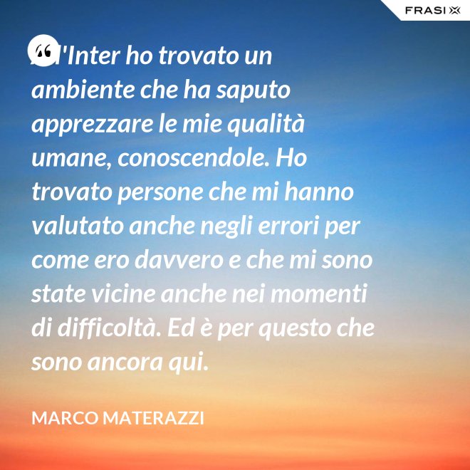 All'Inter ho trovato un ambiente che ha saputo apprezzare le mie qualità umane, conoscendole. Ho trovato persone che mi hanno valutato anche negli errori per come ero davvero e che mi sono state vicine anche nei momenti di difficoltà. Ed è per questo che sono ancora qui. - Marco Materazzi