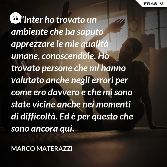 All'Inter ho trovato un ambiente che ha saputo apprezzare le mie qualità umane, conoscendole. Ho trovato persone che mi hanno valutato anche negli errori per come ero davvero e che mi sono state vicine anche nei momenti di difficoltà. Ed è per questo che sono ancora qui. - Marco Materazzi