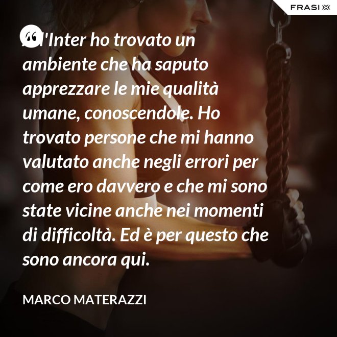 All'Inter ho trovato un ambiente che ha saputo apprezzare le mie qualità umane, conoscendole. Ho trovato persone che mi hanno valutato anche negli errori per come ero davvero e che mi sono state vicine anche nei momenti di difficoltà. Ed è per questo che sono ancora qui. - Marco Materazzi