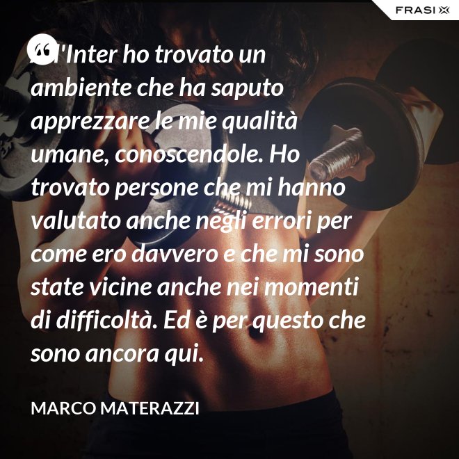 All'Inter ho trovato un ambiente che ha saputo apprezzare le mie qualità umane, conoscendole. Ho trovato persone che mi hanno valutato anche negli errori per come ero davvero e che mi sono state vicine anche nei momenti di difficoltà. Ed è per questo che sono ancora qui. - Marco Materazzi