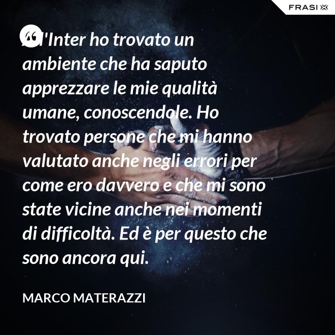 All'Inter ho trovato un ambiente che ha saputo apprezzare le mie qualità umane, conoscendole. Ho trovato persone che mi hanno valutato anche negli errori per come ero davvero e che mi sono state vicine anche nei momenti di difficoltà. Ed è per questo che sono ancora qui. - Marco Materazzi