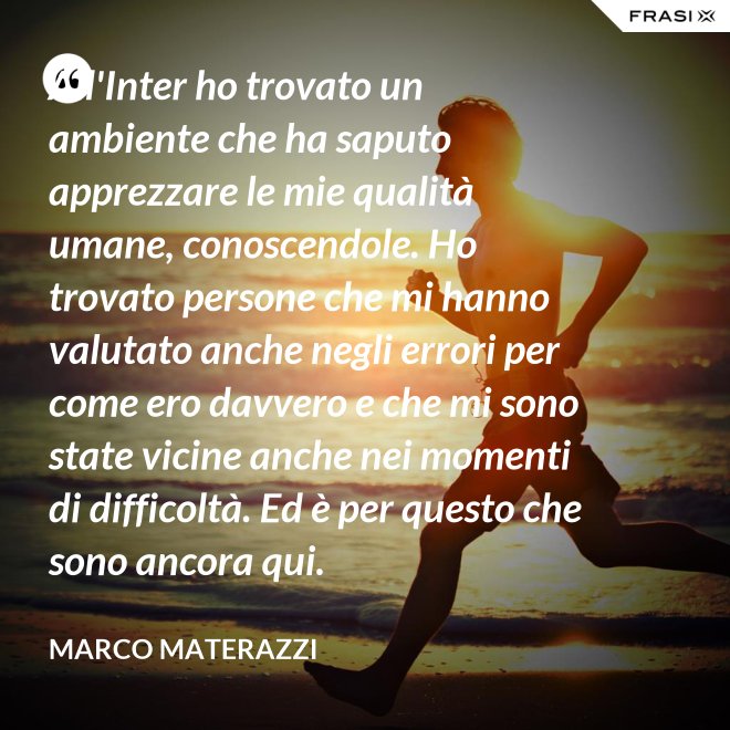 All'Inter ho trovato un ambiente che ha saputo apprezzare le mie qualità umane, conoscendole. Ho trovato persone che mi hanno valutato anche negli errori per come ero davvero e che mi sono state vicine anche nei momenti di difficoltà. Ed è per questo che sono ancora qui. - Marco Materazzi