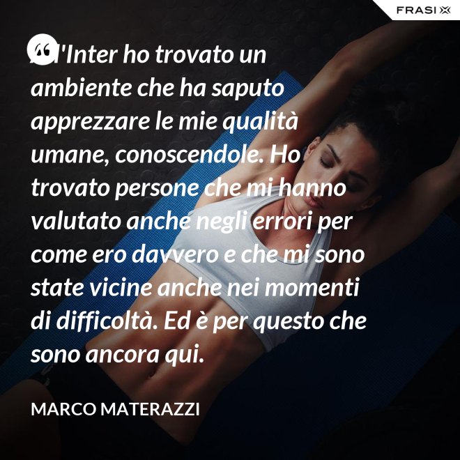 All'Inter ho trovato un ambiente che ha saputo apprezzare le mie qualità umane, conoscendole. Ho trovato persone che mi hanno valutato anche negli errori per come ero davvero e che mi sono state vicine anche nei momenti di difficoltà. Ed è per questo che sono ancora qui. - Marco Materazzi