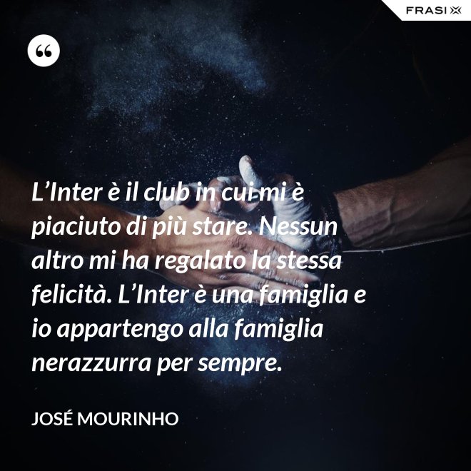 L’Inter è il club in cui mi è piaciuto di più stare. Nessun altro mi ha regalato la stessa felicità. L’Inter è una famiglia e io appartengo alla famiglia nerazzurra per sempre. - José Mourinho