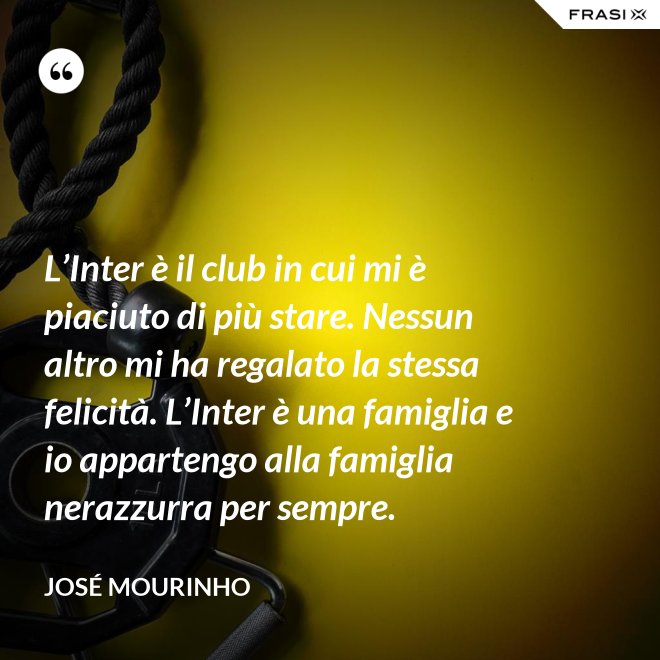 L’Inter è il club in cui mi è piaciuto di più stare. Nessun altro mi ha regalato la stessa felicità. L’Inter è una famiglia e io appartengo alla famiglia nerazzurra per sempre. - José Mourinho