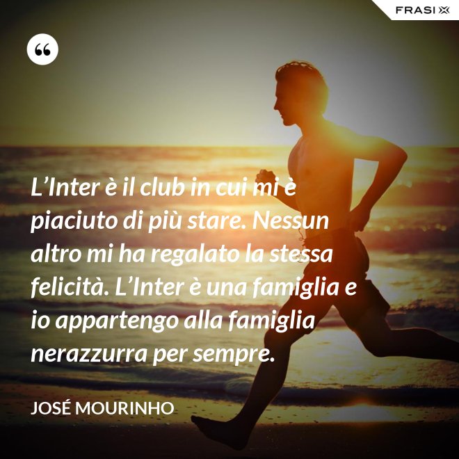L’Inter è il club in cui mi è piaciuto di più stare. Nessun altro mi ha regalato la stessa felicità. L’Inter è una famiglia e io appartengo alla famiglia nerazzurra per sempre. - José Mourinho