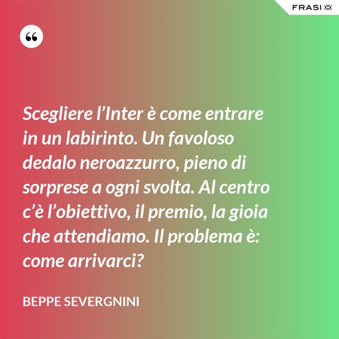 Scegliere l’Inter è come entrare in un labirinto. Un favoloso dedalo neroazzurro, pieno di sorprese a ogni svolta. Al centro c’è l’obiettivo, il premio, la gioia che attendiamo. Il problema è: come arrivarci? - Beppe Severgnini