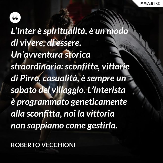 L’Inter è spiritualità, è un modo di vivere, di essere. Un’avventura storica straordinaria: sconfitte, vittorie di Pirro, casualità, è sempre un sabato del villaggio. L’interista è programmato geneticamente alla sconfitta, noi la vittoria non sappiamo come gestirla. - Roberto Vecchioni