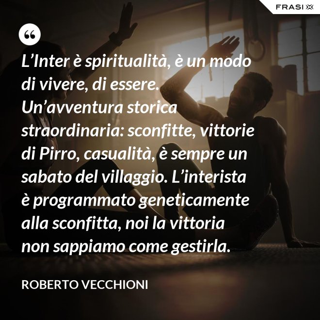 L’Inter è spiritualità, è un modo di vivere, di essere. Un’avventura storica straordinaria: sconfitte, vittorie di Pirro, casualità, è sempre un sabato del villaggio. L’interista è programmato geneticamente alla sconfitta, noi la vittoria non sappiamo come gestirla. - Roberto Vecchioni