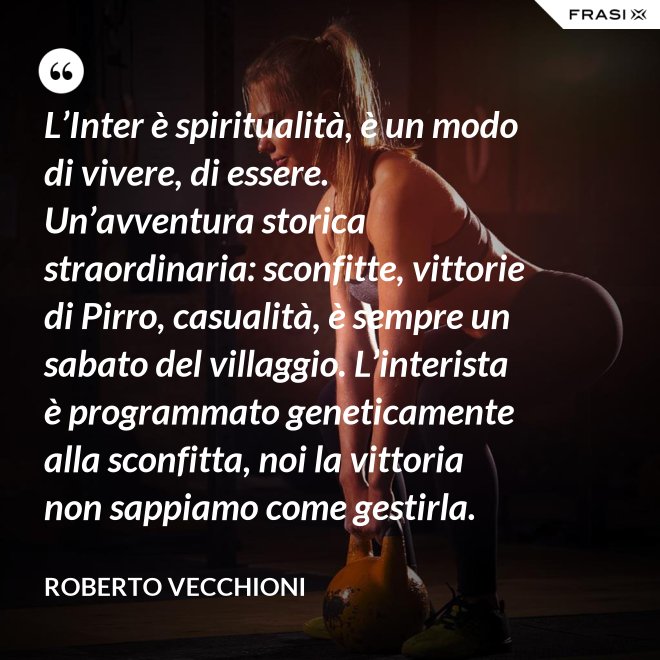 L’Inter è spiritualità, è un modo di vivere, di essere. Un’avventura storica straordinaria: sconfitte, vittorie di Pirro, casualità, è sempre un sabato del villaggio. L’interista è programmato geneticamente alla sconfitta, noi la vittoria non sappiamo come gestirla. - Roberto Vecchioni
