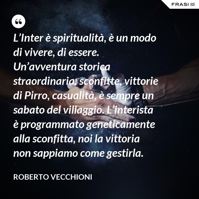 L’Inter è spiritualità, è un modo di vivere, di essere. Un’avventura storica straordinaria: sconfitte, vittorie di Pirro, casualità, è sempre un sabato del villaggio. L’interista è programmato geneticamente alla sconfitta, noi la vittoria non sappiamo come gestirla. - Roberto Vecchioni