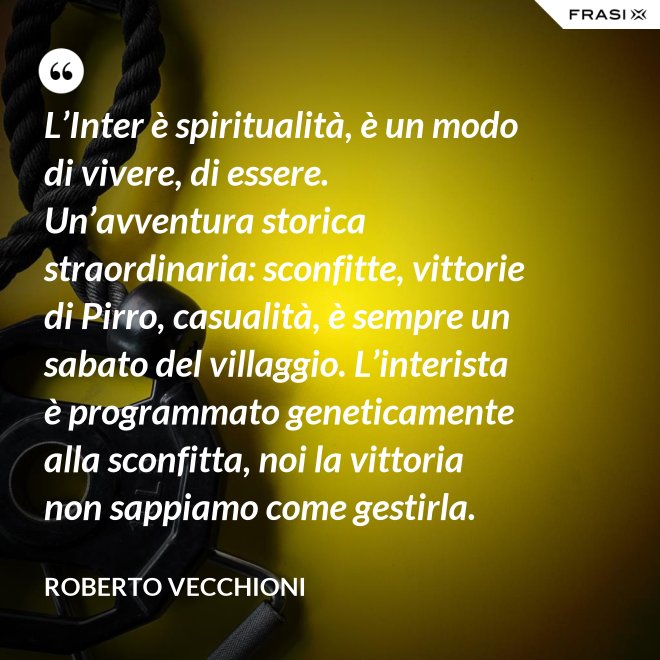 L’Inter è spiritualità, è un modo di vivere, di essere. Un’avventura storica straordinaria: sconfitte, vittorie di Pirro, casualità, è sempre un sabato del villaggio. L’interista è programmato geneticamente alla sconfitta, noi la vittoria non sappiamo come gestirla. - Roberto Vecchioni