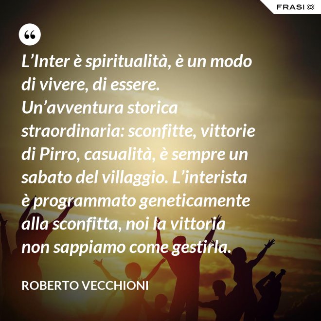 L’Inter è spiritualità, è un modo di vivere, di essere. Un’avventura storica straordinaria: sconfitte, vittorie di Pirro, casualità, è sempre un sabato del villaggio. L’interista è programmato geneticamente alla sconfitta, noi la vittoria non sappiamo come gestirla. - Roberto Vecchioni