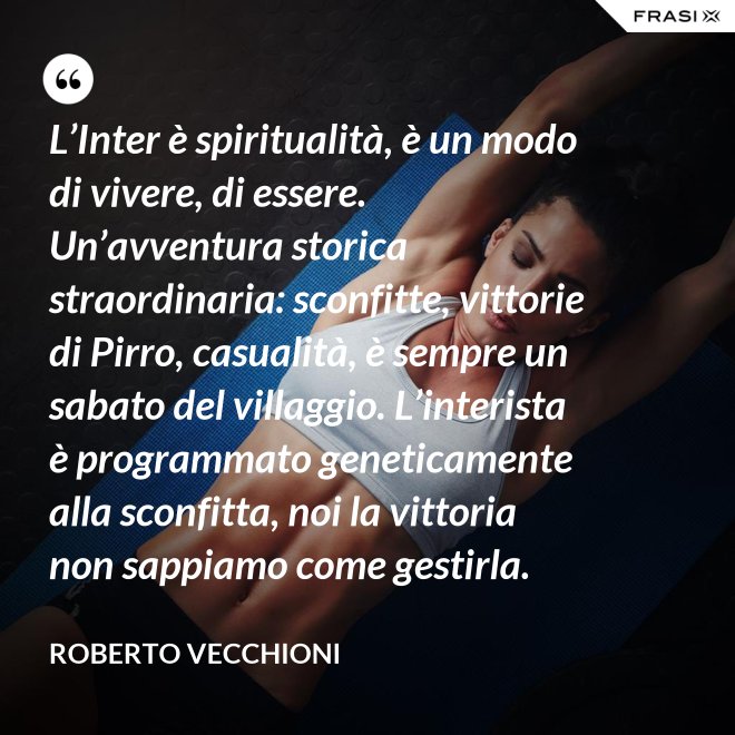 L’Inter è spiritualità, è un modo di vivere, di essere. Un’avventura storica straordinaria: sconfitte, vittorie di Pirro, casualità, è sempre un sabato del villaggio. L’interista è programmato geneticamente alla sconfitta, noi la vittoria non sappiamo come gestirla. - Roberto Vecchioni
