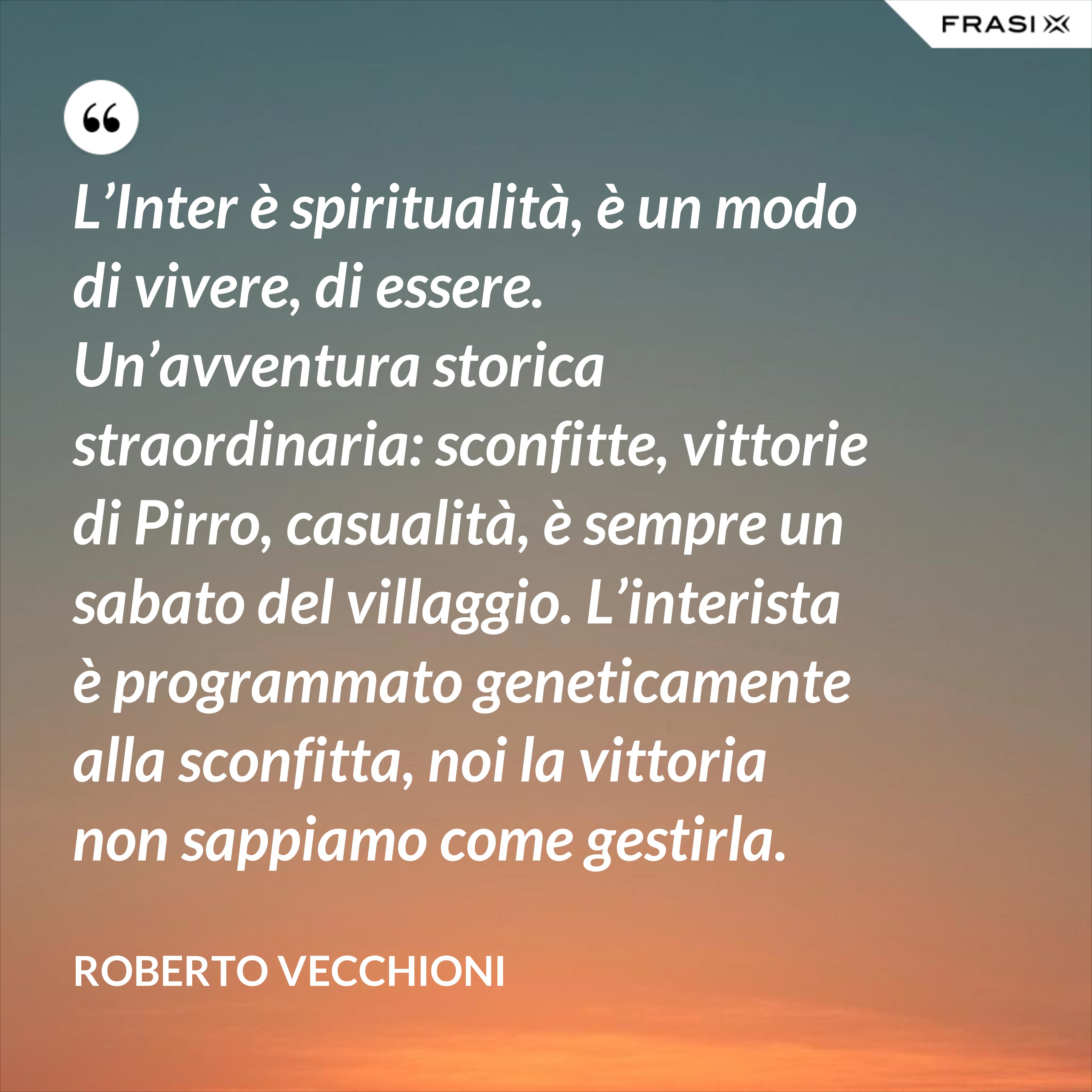L’Inter è spiritualità, è un modo di vivere, di essere. Un’avventura storica straordinaria: sconfitte, vittorie di Pirro, casualità, è sempre un sabato del villaggio. L’interista è programmato geneticamente alla sconfitta, noi la vittoria non sappiamo come gestirla. - Roberto Vecchioni