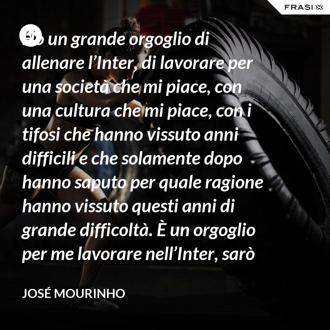 Ho un grande orgoglio di allenare l’Inter, di lavorare per una società che mi piace, con una cultura che mi piace, con i tifosi che hanno vissuto anni difficili e che solamente dopo hanno saputo per quale ragione hanno vissuto questi anni di grande difficoltà. È un orgoglio per me lavorare nell’Inter, sarò sempre molto felice un giorno di poter dire che sono stato l’allenatore dell’Inter. - José Mourinho