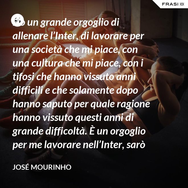 Ho un grande orgoglio di allenare l’Inter, di lavorare per una società che mi piace, con una cultura che mi piace, con i tifosi che hanno vissuto anni difficili e che solamente dopo hanno saputo per quale ragione hanno vissuto questi anni di grande difficoltà. È un orgoglio per me lavorare nell’Inter, sarò sempre molto felice un giorno di poter dire che sono stato l’allenatore dell’Inter. - José Mourinho