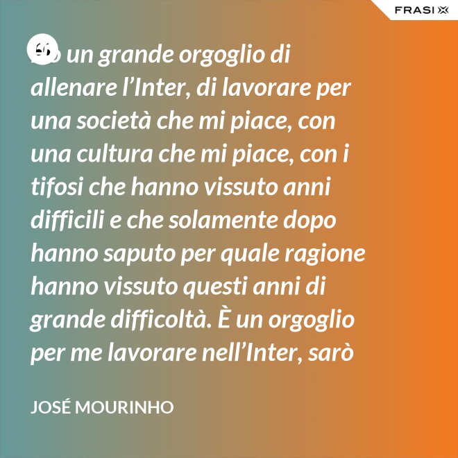 Ho un grande orgoglio di allenare l’Inter, di lavorare per una società che mi piace, con una cultura che mi piace, con i tifosi che hanno vissuto anni difficili e che solamente dopo hanno saputo per quale ragione hanno vissuto questi anni di grande difficoltà. È un orgoglio per me lavorare nell’Inter, sarò sempre molto felice un giorno di poter dire che sono stato l’allenatore dell’Inter. - José Mourinho