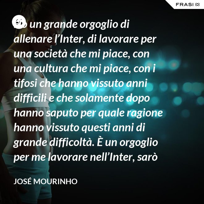 Ho un grande orgoglio di allenare l’Inter, di lavorare per una società che mi piace, con una cultura che mi piace, con i tifosi che hanno vissuto anni difficili e che solamente dopo hanno saputo per quale ragione hanno vissuto questi anni di grande difficoltà. È un orgoglio per me lavorare nell’Inter, sarò sempre molto felice un giorno di poter dire che sono stato l’allenatore dell’Inter. - José Mourinho
