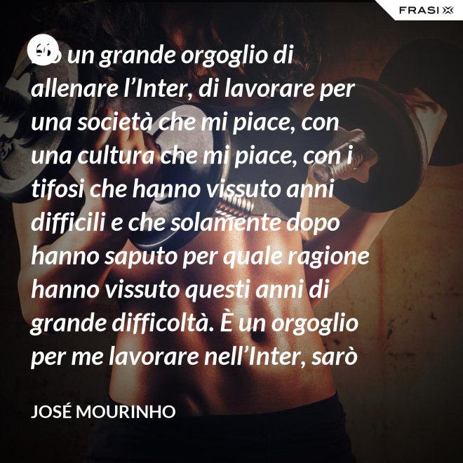 Ho un grande orgoglio di allenare l’Inter, di lavorare per una società che mi piace, con una cultura che mi piace, con i tifosi che hanno vissuto anni difficili e che solamente dopo hanno saputo per quale ragione hanno vissuto questi anni di grande difficoltà. È un orgoglio per me lavorare nell’Inter, sarò sempre molto felice un giorno di poter dire che sono stato l’allenatore dell’Inter. - José Mourinho
