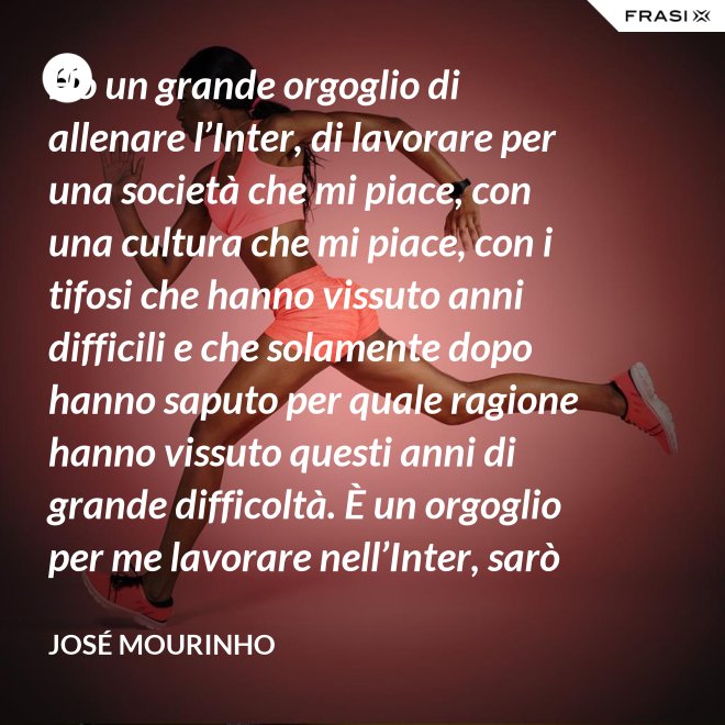 Ho un grande orgoglio di allenare l’Inter, di lavorare per una società che mi piace, con una cultura che mi piace, con i tifosi che hanno vissuto anni difficili e che solamente dopo hanno saputo per quale ragione hanno vissuto questi anni di grande difficoltà. È un orgoglio per me lavorare nell’Inter, sarò sempre molto felice un giorno di poter dire che sono stato l’allenatore dell’Inter. - José Mourinho