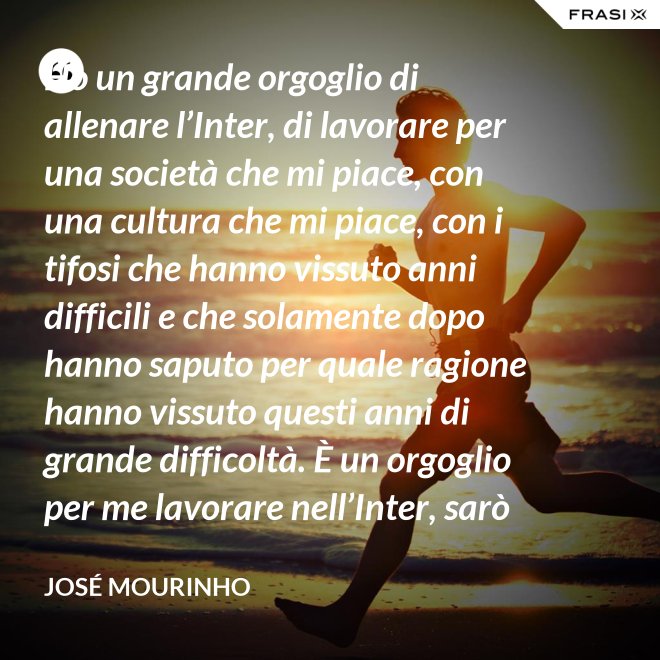 Ho un grande orgoglio di allenare l’Inter, di lavorare per una società che mi piace, con una cultura che mi piace, con i tifosi che hanno vissuto anni difficili e che solamente dopo hanno saputo per quale ragione hanno vissuto questi anni di grande difficoltà. È un orgoglio per me lavorare nell’Inter, sarò sempre molto felice un giorno di poter dire che sono stato l’allenatore dell’Inter. - José Mourinho