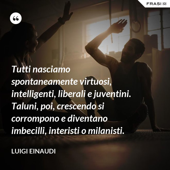 Tutti nasciamo spontaneamente virtuosi, intelligenti, liberali e juventini. Taluni, poi, crescendo si corrompono e diventano imbecilli, interisti o milanisti. - Luigi Einaudi