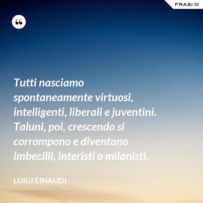 Tutti nasciamo spontaneamente virtuosi, intelligenti, liberali e juventini. Taluni, poi, crescendo si corrompono e diventano imbecilli, interisti o milanisti. - Luigi Einaudi