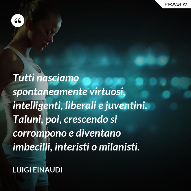 Tutti nasciamo spontaneamente virtuosi, intelligenti, liberali e juventini. Taluni, poi, crescendo si corrompono e diventano imbecilli, interisti o milanisti. - Luigi Einaudi