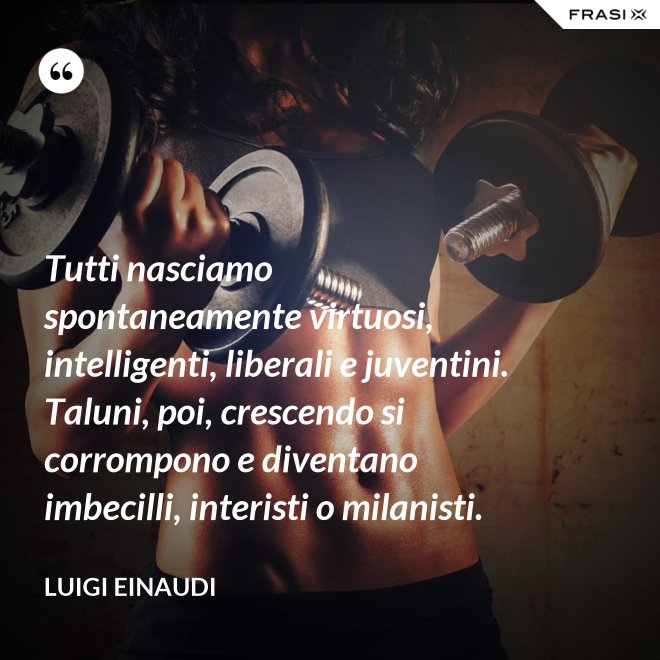 Tutti nasciamo spontaneamente virtuosi, intelligenti, liberali e juventini. Taluni, poi, crescendo si corrompono e diventano imbecilli, interisti o milanisti. - Luigi Einaudi