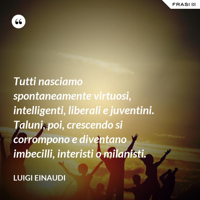 Tutti nasciamo spontaneamente virtuosi, intelligenti, liberali e juventini. Taluni, poi, crescendo si corrompono e diventano imbecilli, interisti o milanisti. - Luigi Einaudi