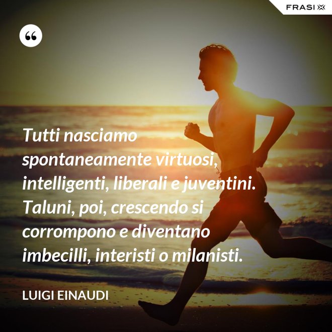 Tutti nasciamo spontaneamente virtuosi, intelligenti, liberali e juventini. Taluni, poi, crescendo si corrompono e diventano imbecilli, interisti o milanisti. - Luigi Einaudi