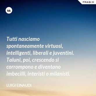 Tutti nasciamo spontaneamente virtuosi, intelligenti, liberali e juventini. Taluni, poi, crescendo si corrompono e diventano imbecilli, interisti o milanisti. - Luigi Einaudi