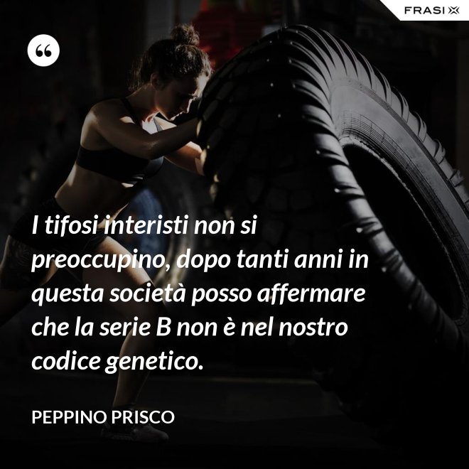 I tifosi interisti non si preoccupino, dopo tanti anni in questa società posso affermare che la serie B non è nel nostro codice genetico. - Peppino Prisco