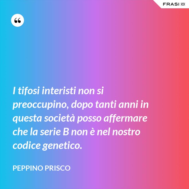 I tifosi interisti non si preoccupino, dopo tanti anni in questa società posso affermare che la serie B non è nel nostro codice genetico. - Peppino Prisco