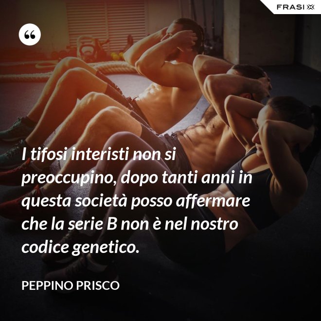 I tifosi interisti non si preoccupino, dopo tanti anni in questa società posso affermare che la serie B non è nel nostro codice genetico. - Peppino Prisco