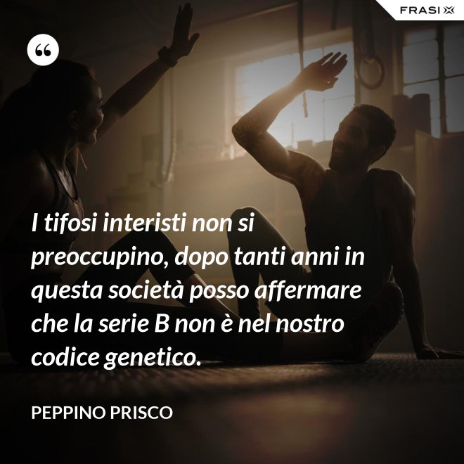 I tifosi interisti non si preoccupino, dopo tanti anni in questa società posso affermare che la serie B non è nel nostro codice genetico. - Peppino Prisco