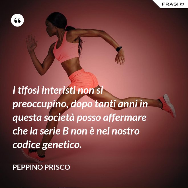 I tifosi interisti non si preoccupino, dopo tanti anni in questa società posso affermare che la serie B non è nel nostro codice genetico. - Peppino Prisco