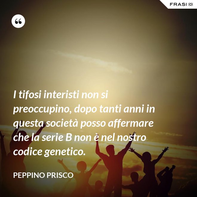 I tifosi interisti non si preoccupino, dopo tanti anni in questa società posso affermare che la serie B non è nel nostro codice genetico. - Peppino Prisco