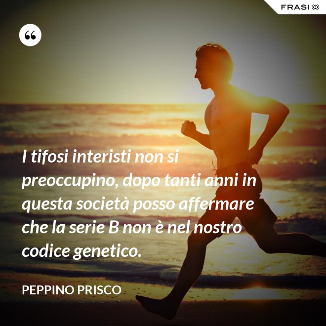 I tifosi interisti non si preoccupino, dopo tanti anni in questa società posso affermare che la serie B non è nel nostro codice genetico. - Peppino Prisco