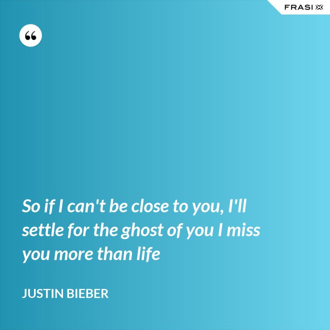 So if I can't be close to you, I'll settle for the ghost of you I miss you more than life - Justin Bieber