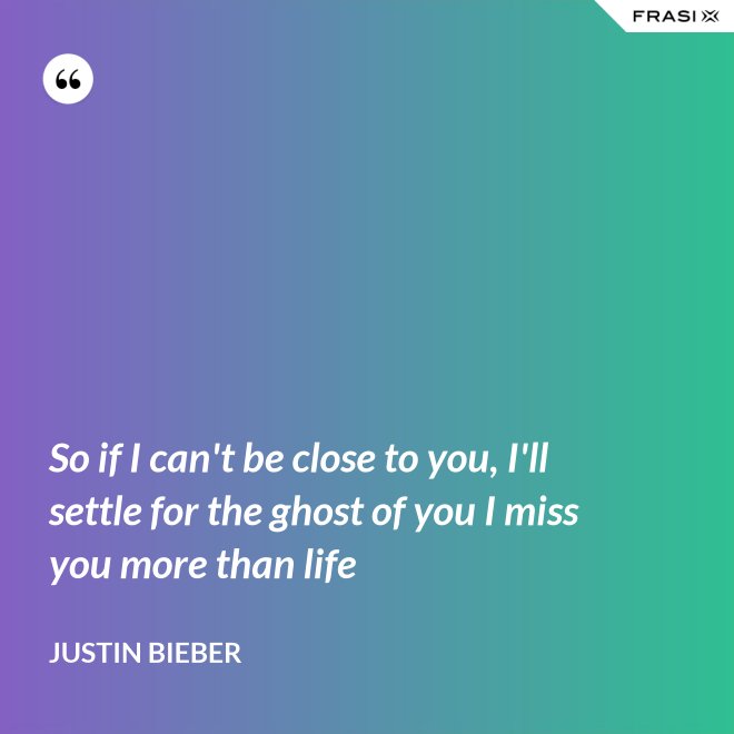 So if I can't be close to you, I'll settle for the ghost of you I miss you more than life - Justin Bieber