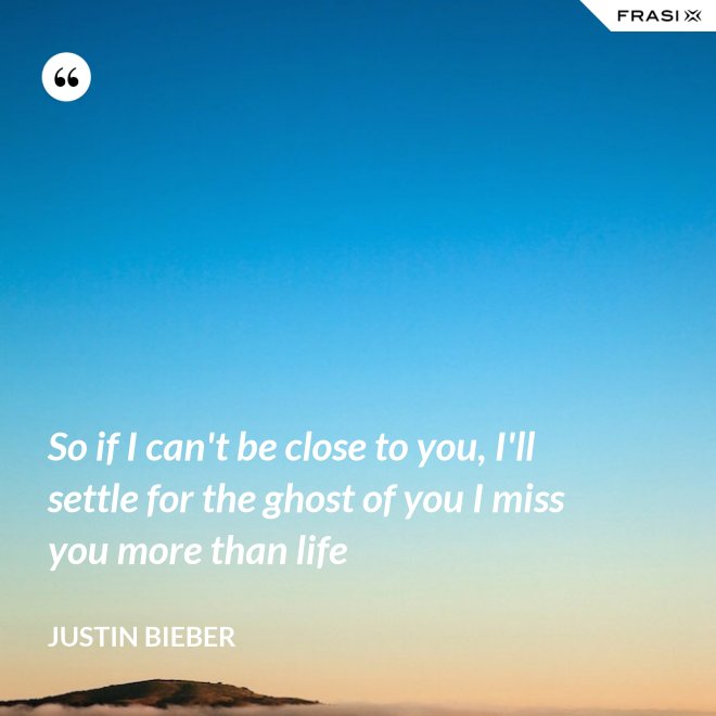 So if I can't be close to you, I'll settle for the ghost of you I miss you more than life - Justin Bieber