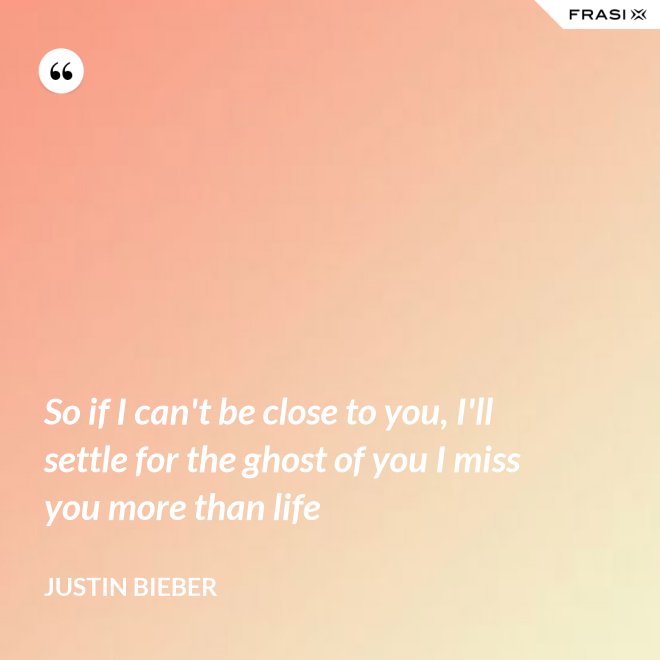 So if I can't be close to you, I'll settle for the ghost of you I miss you more than life - Justin Bieber