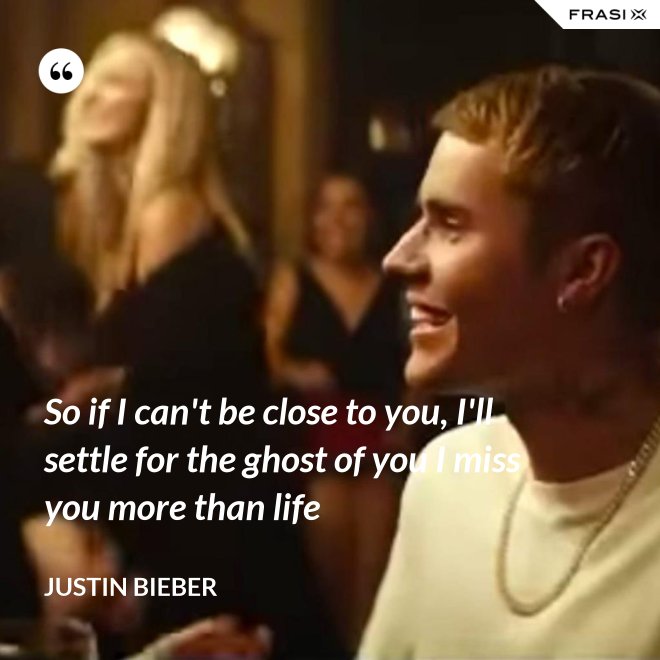 So if I can't be close to you, I'll settle for the ghost of you I miss you more than life - Justin Bieber