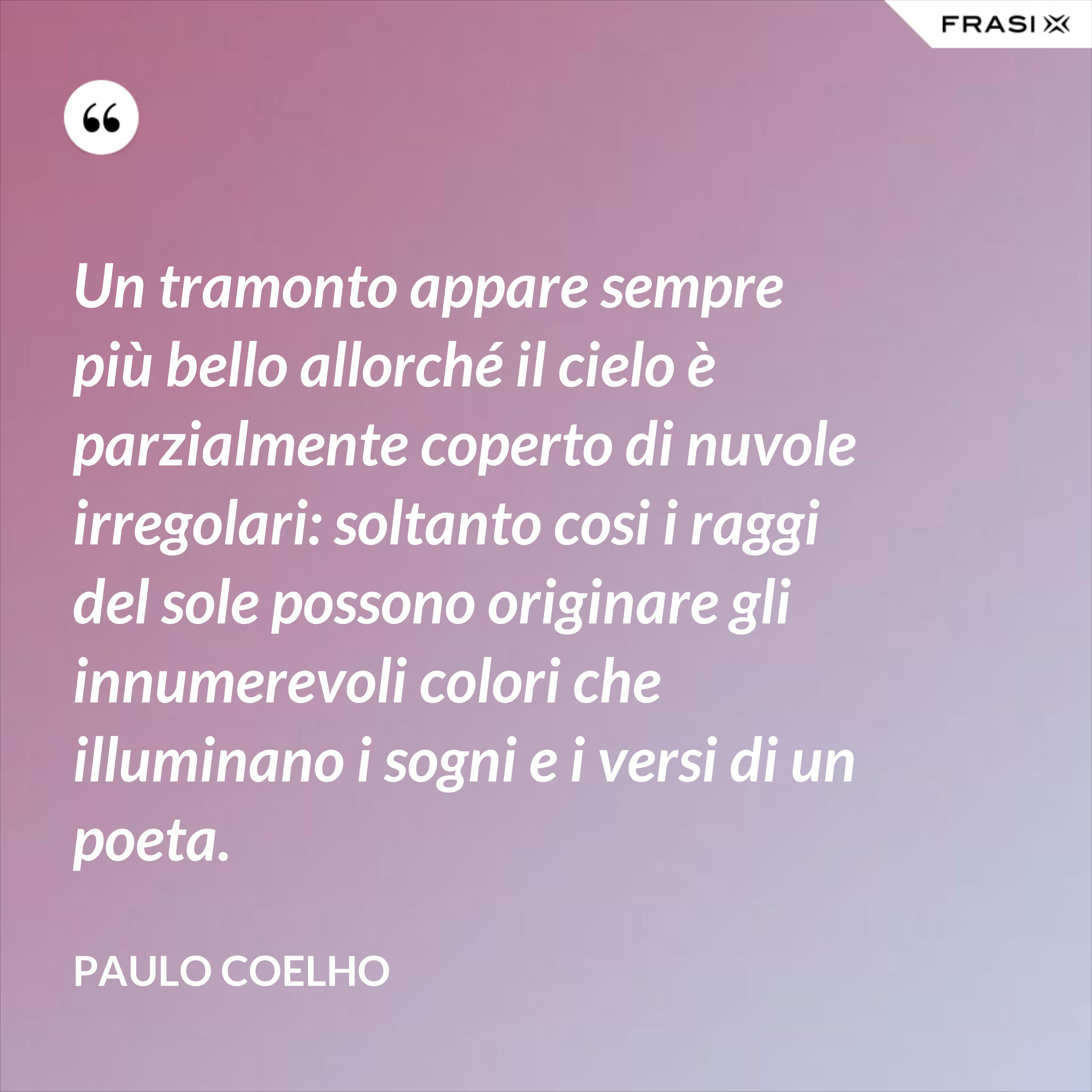 Un tramonto appare sempre più bello allorché il cielo è parzialmente coperto di nuvole irregolari: soltanto cosi i raggi del sole possono originare gli innumerevoli colori che illuminano i sogni e i versi di un poeta. - Paulo Coelho