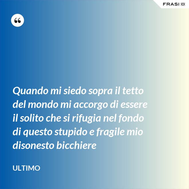 Quando mi siedo sopra il tetto del mondo mi accorgo di essere il solito che si rifugia nel fondo di questo stupido e fragile mio disonesto bicchiere - Ultimo
